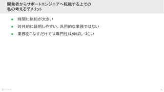 30
● 時間に制約が大きい
● 対外的に証明しやすい、汎用的な業務ではない
● 業務をこなすだけでは専門性は伸ばしづらい
開発者からサポートエンジニアへ転職する上での
私の考えるデメリット
 