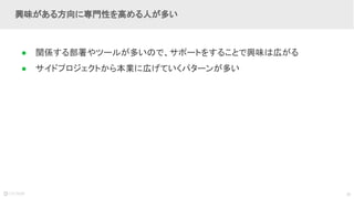 38
● 関係する部署やツールが多いので、サポートをすることで興味は広がる
● サイドプロジェクトから本業に広げていくパターンが多い
興味がある方向に専門性を高める人が多い
 