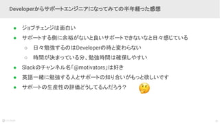 39
● ジョブチェンジは面白い
● サポートする側に余裕がないと良いサポートできないなと日々感じている
○ 日々勉強するのはDeveloperの時と変わらない
○ 時間が決まっている分、勉強時間は確保しやすい
● Slackのチャンネル名「@motivators」は好き
● 英語一緒に勉強する人とサポートの知り合いがもっと欲しいです
● サポートの生産性の評価どうしてるんだろう？
Developerからサポートエンジニアになってみての半年経った感想
 