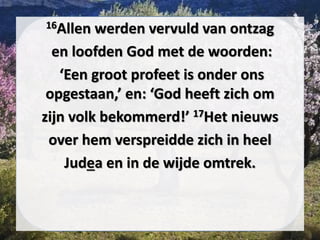 16Allen werden vervuld van ontzag
en loofden God met de woorden:
‘Een groot ​profeet​ is onder ons
opgestaan,’ en: ‘God heeft zich om
zijn volk bekommerd!’ 17Het nieuws
over hem verspreidde zich in heel
Judea en in de wijde omtrek.
 