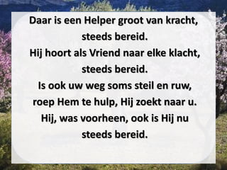 Daar is een Helper groot van kracht,
steeds bereid.
Hij hoort als Vriend naar elke klacht,
steeds bereid.
Is ook uw weg soms steil en ruw,
roep Hem te hulp, Hij zoekt naar u.
Hij, was voorheen, ook is Hij nu
steeds bereid.
 