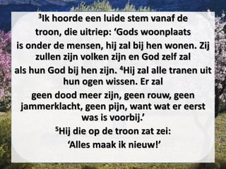 3Ik hoorde een luide stem vanaf de
troon, die uitriep: ‘Gods woonplaats
is onder de mensen, hij zal bij hen wonen. Zij
zullen zijn volken zijn en God zelf zal
als hun God bij hen zijn. 4Hij zal alle tranen uit
hun ogen wissen. Er zal
geen dood meer zijn, geen ​rouw, geen
jammerklacht, geen pijn, want wat er eerst
was is voorbij.’
5Hij die op de troon zat zei:
‘Alles maak ik nieuw!’
 