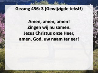 Gezang 456: 3 (Gewijzigde tekst!)
Amen, amen, amen!
Zingen wij nu samen.
Jezus Christus onze Heer,
amen, God, uw naam ter eer!
 