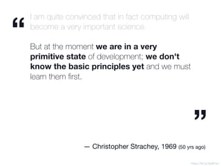 I am quite convinced that in fact computing will
become a very important science.
But at the moment we are in a very
primitive state of development; we don't
know the basic principles yet and we must
learn them ﬁrst.
https://bit.ly/2pMI7aJ
“
”
— Christopher Strachey, 1969 (50 yrs ago)
 