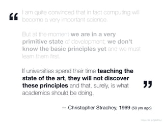 I am quite convinced that in fact computing will
become a very important science.
But at the moment we are in a very
primitive state of development; we don't
know the basic principles yet and we must
learn them ﬁrst.
 
If universities spend their time teaching the
state of the art, they will not discover
these principles and that, surely, is what
academics should be doing.
https://bit.ly/2pMI7aJ
“
”
— Christopher Strachey, 1969 (50 yrs ago)
 