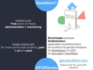 Questions?
@FGRibreau
image-charts.com
No more server-side rendering pain,
1 url = 1 chart
redsmin.com
Free plans for Redis
administration & monitoring
getnobullshit.com
(Receive the 70+ points API
checklist)
60 principes pratiques
fondamentaux,
applicables quotidiennement
de la petite à la grande entreprise
du développeur au CTO
du tech-lead à l'architecte.
 