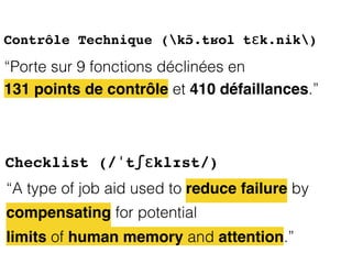 “A type of job aid used to reduce failure by
compensating for potential
limits of human memory and attention.”
Checklist (/ˈtʃɛklɪst/)
Contrôle Technique (kɔ̃.tʁol tɛk.nik)
“Porte sur 9 fonctions déclinées en
131 points de contrôle et 410 défaillances.”
 