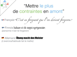 # Français “C'est en forgeant que l ’on devient forgeron.”
% Allemand Übung macht den Meister
(L’exercice/habitude fait le maître)
$ Finnois kukaan ei ole seppä syntyessään
(personne n'est né forgeron)
“Mettre le plus
de contraintes en amont”
 