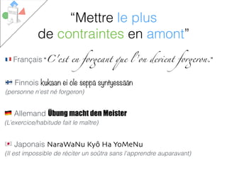 # Français “C'est en forgeant que l ’on devient forgeron.”
% Allemand Übung macht den Meister
(L’exercice/habitude fait le maître)
$ Finnois kukaan ei ole seppä syntyessään
(personne n'est né forgeron)
& Japonais NaraWaNu Kyô Ha YoMeNu
(Il est impossible de réciter un soûtra sans l'apprendre auparavant)
“Mettre le plus
de contraintes en amont”
 