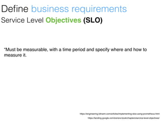 https://landing.google.com/sre/sre-book/chapters/service-level-objectives/
https://engineering.bitnami.com/articles/implementing-slos-using-prometheus.html
Service Level Objectives (SLO)
“Must be measurable, with a time period and specify where and how to
measure it.
Deﬁne business requirements
 