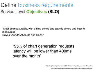 https://landing.google.com/sre/sre-book/chapters/service-level-objectives/
https://engineering.bitnami.com/articles/implementing-slos-using-prometheus.html
Service Level Objectives (SLO)
“Must be measurable, with a time period and specify where and how to
measure it.
Drives your dashboards and alerts.”
Deﬁne business requirements
“95% of chart generation requests
latency will be lower than 400ms
over the month”
 
