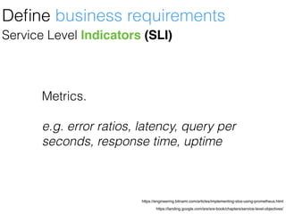 https://landing.google.com/sre/sre-book/chapters/service-level-objectives/
https://engineering.bitnami.com/articles/implementing-slos-using-prometheus.html
Service Level Indicators (SLI)
Deﬁne business requirements
Metrics.
e.g. error ratios, latency, query per
seconds, response time, uptime
 