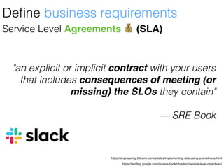 https://landing.google.com/sre/sre-book/chapters/service-level-objectives/
https://engineering.bitnami.com/articles/implementing-slos-using-prometheus.html
Service Level Agreements 💰 (SLA)
Deﬁne business requirements
"an explicit or implicit contract with your users
that includes consequences of meeting (or
missing) the SLOs they contain"
— SRE Book
 
