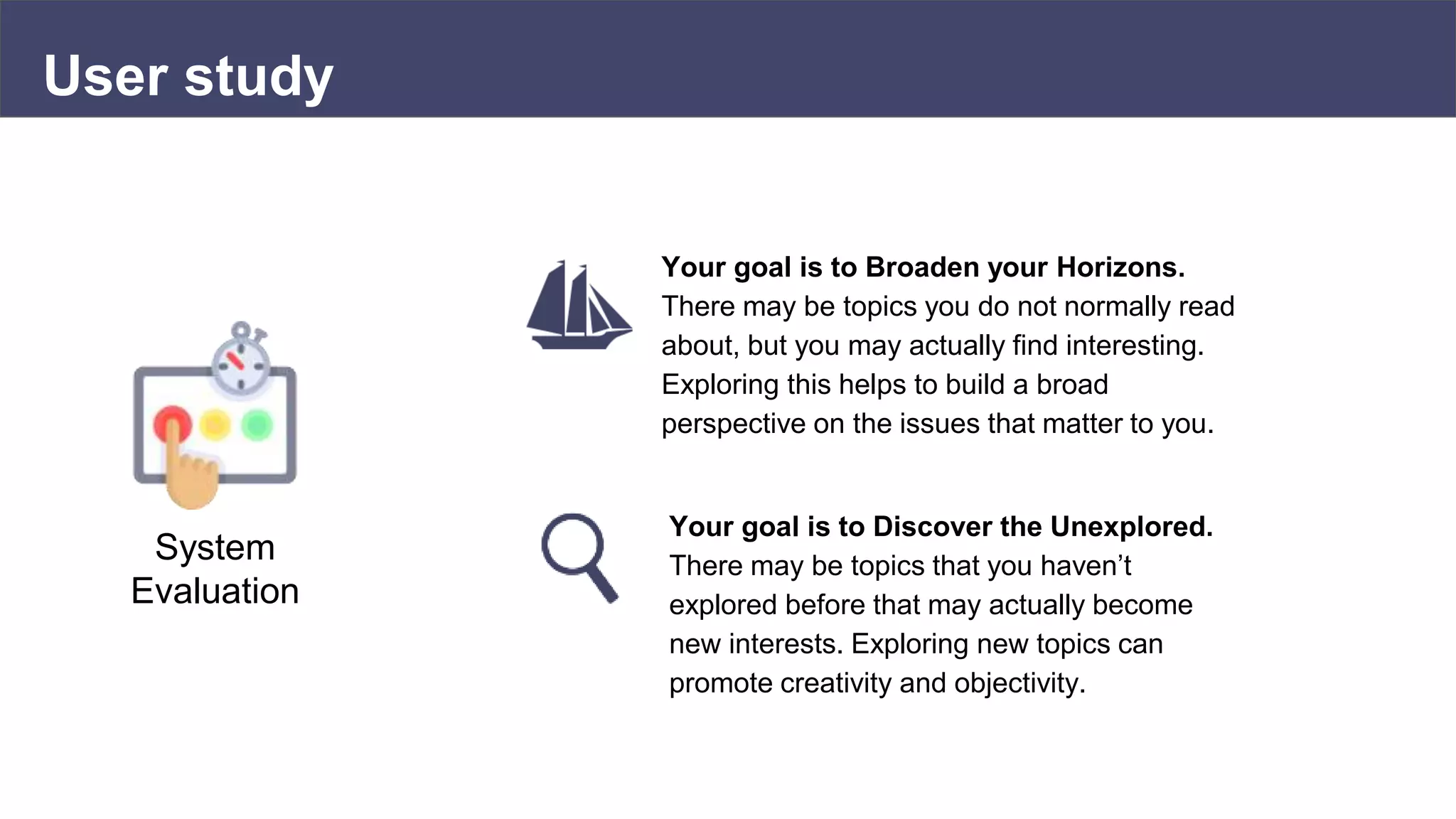 User study
System
Evaluation
Your goal is to Broaden your Horizons.
There may be topics you do not normally read
about, but you may actually find interesting.
Exploring this helps to build a broad
perspective on the issues that matter to you.
Your goal is to Discover the Unexplored.
There may be topics that you haven’t
explored before that may actually become
new interests. Exploring new topics can
promote creativity and objectivity.
 