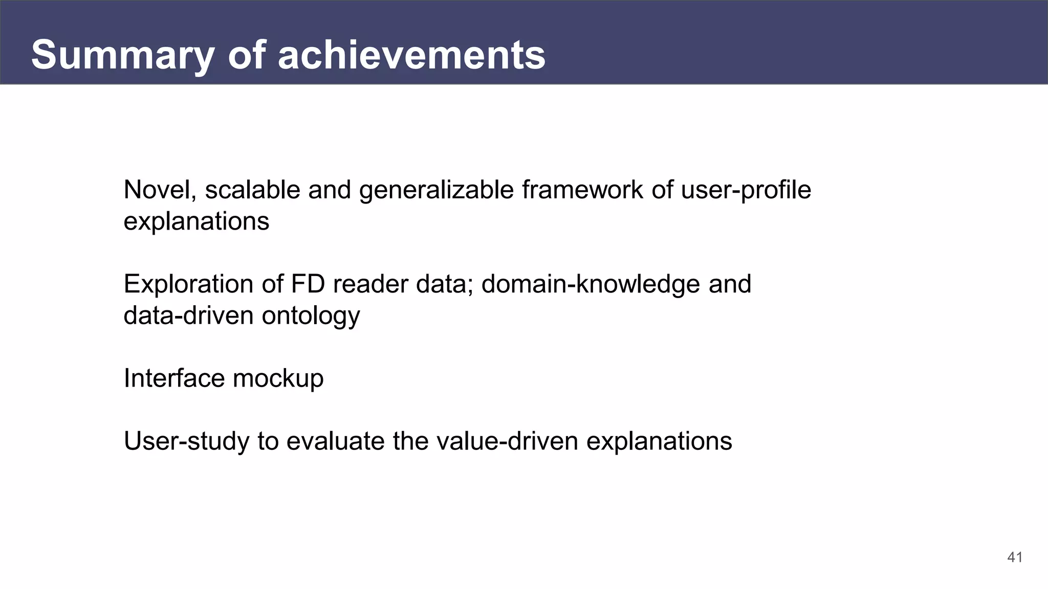 41
Summary of achievements
Novel, scalable and generalizable framework of user-profile
explanations
Exploration of FD reader data; domain-knowledge and
data-driven ontology
Interface mockup
User-study to evaluate the value-driven explanations
 