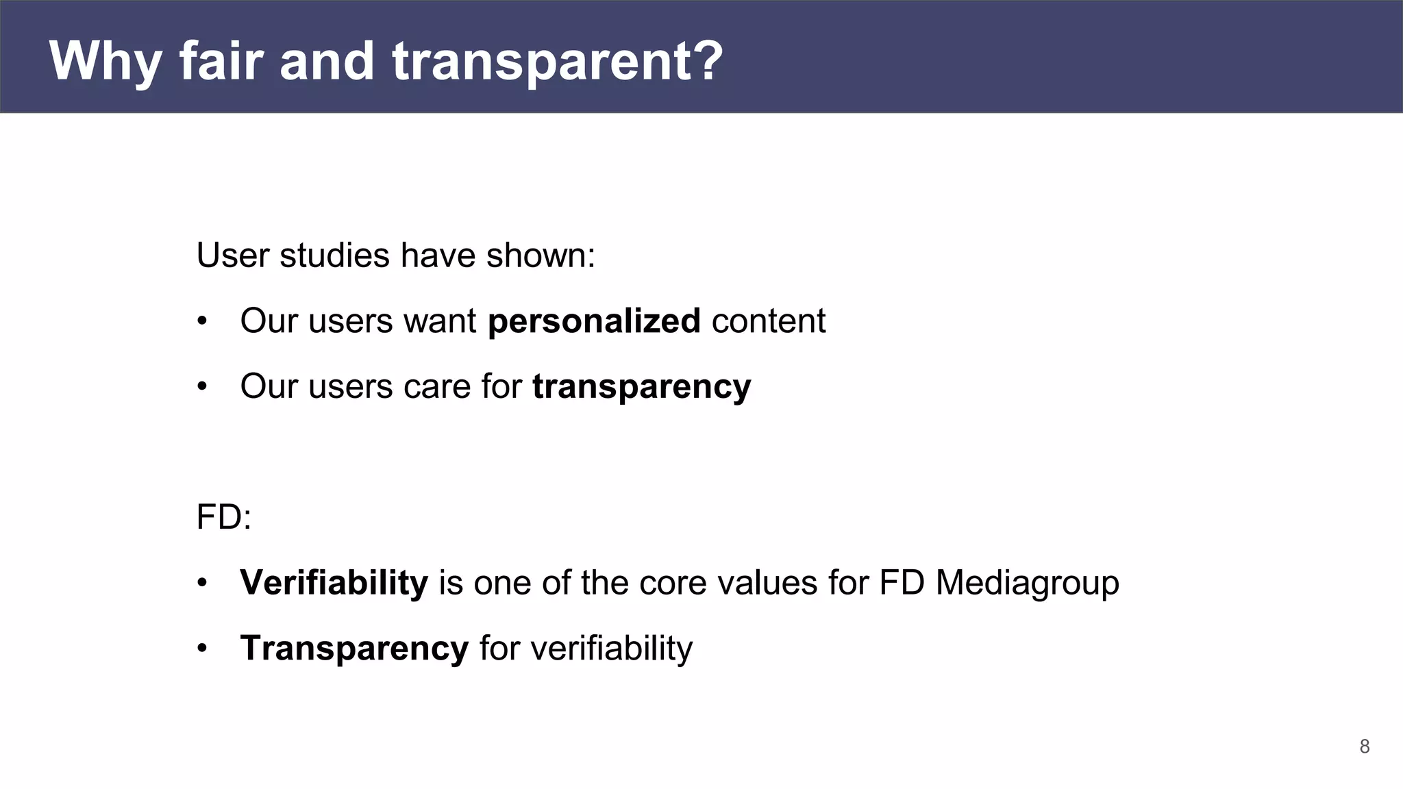 Why fair and transparent?
8
User studies have shown:
• Our users want personalized content
• Our users care for transparency
FD:
• Verifiability is one of the core values for FD Mediagroup
• Transparency for verifiability
 