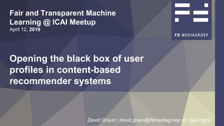 Opening the black box of user
profiles in content-based
recommender systems
Fair and Transparent Machine
Learning @ ICAI Meetup
April 12, 2019
David Graus | david.graus@fdmediagroep.nl | @dvdgrs 1
Opening the black box of user
profiles in content-based
recommender systems
Fair and Transparent Machine
Learning @ ICAI Meetup
April 12, 2019
David Graus | david.graus@fdmediagroep.nl | @dvdgrs 1
 