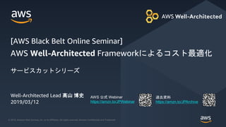 © 2018, Amazon Web Services, Inc. or its Affiliates. All rights reserved. Amazon Confidential and Trademark
© 2019, Amazon Web Services, Inc. or its Affiliates. All rights reserved. Amazon Confidential and Trademark
AWS 公式 Webinar
https://amzn.to/JPWebinar
過去資料
https://amzn.to/JPArchive
Well-Architected Lead 髙山 博史
2019/03/12
AWS Well-Architected Frameworkによるコスト最適化
サービスカットシリーズ
[AWS Black Belt Online Seminar]
 