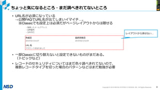 Copyright © 2019 NIHON SYSTEM ＆ DESIGN, INC. All Rights Reserved.
ちょっと気になるところ・まだ調べきれてないところ
9
• URL名が必須になっている
→公開FAQでURL名が出てしまいイマイチ…。
※Classicでも設定上は必須だがページレイアウトからは隠せる
• 一部Classicに切り替えないと設定できないものがまだある。
（トピックなど）
• レコードのセキュリティについてはまだ色々調べきれてないので、
複数レコードタイプを切った場合のパターンなどはまだ勉強が必要
レイアウトから消せない…
 