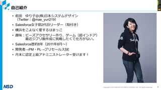 Copyright © 2019 NIHON SYSTEM ＆ DESIGN, INC. All Rights Reserved.
自己紹介
• 前田 ゆり子＠(株)日本システムデザイン
（Twitter：@mae_yuri219）
• Salesforce女子部2代目リーダー（殻付き）
• 横浜をこよなく愛するはまっこ
• 趣味：ビーズアクセサリー作り、ゲーム（超インドア）
最近ジブリ飯作成に挑戦したくて仕方がない。
• Salesforce歴約8年（2011年8月～）
• 開発者→PM・PL→プリセールスSE
• 月末に認定上級アドミニストレーター受けます！
1
 