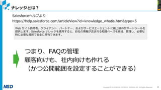 Copyright © 2019 NIHON SYSTEM ＆ DESIGN, INC. All Rights Reserved.
ナレッジとは？
3
Salesforceヘルプより
https://help.salesforce.com/articleView?id=knowledge_whatis.htm&type=5
Web サイト訪問者、クライアント、パートナー、およびサービスエージェントに最上級のサポートツールを
提供します。Salesforce ナレッジを使用すると、自社の情報が含まれる知識ベースを作成、管理し、必要な
時に必要な場所で安全に共有できます。
つまり、FAQの管理
顧客向けも、社内向けも作れる
（かつ公開範囲を設定することができる）
 