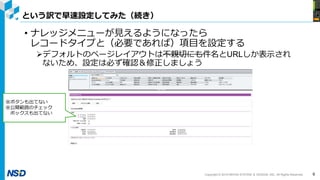 Copyright © 2019 NIHON SYSTEM ＆ DESIGN, INC. All Rights Reserved.
という訳で早速設定してみた（続き）
6
• ナレッジメニューが見えるようになったら
レコードタイプと（必要であれば）項目を設定する
デフォルトのページレイアウトは不親切にも件名とURLしか表示され
ないため、設定は必ず確認＆修正しましょう
※ボタンも出てない
※公開範囲のチェック
ボックスも出てない
 