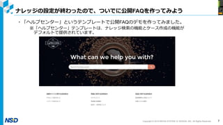 Copyright © 2019 NIHON SYSTEM ＆ DESIGN, INC. All Rights Reserved.
ナレッジの設定が終わったので、ついでに公開FAQを作ってみよう
7
・「ヘルプセンター」というテンプレートで公開FAQのデモを作ってみました。
※「ヘルプセンター」テンプレートは、ナレッジ検索の機能とケース作成の機能が
デフォルトで提供されています。
 