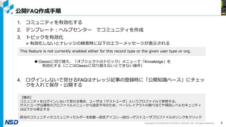 Copyright © 2019 NIHON SYSTEM ＆ DESIGN, INC. All Rights Reserved.
公開FAQ作成手順
1. コミュニティを有効化する
2. テンプレート：ヘルプセンター でコミュニティを作成
3. トピックを有効化
 有効化しないとナレッジの検索時に以下のエラーメッセージが表示される
Classicに切り替え、「オブジェクトのトピック」メニューで「Knowledge」を
有効化する（ここはClassicに切り替えないとできない操作）
4. ログインしないで見せるFAQはナレッジ記事の登録時に「公開知識ベース」にチェッ
クを入れて保存・公開する
8
This feature is not currently enabled either for this record type or the given user type or org.
【補足】
コミュニティをログインしないで見せる場合、ユーザは「ゲストユーザ」というプロファイルで参照する。
ゲストユーザは通常のプロファイルメニューから設定不可のため、ページレイアウトの割り当てや項目レベルセキュリティ
は以下から修正する
該当のコミュニティのコミュニティビルダーを起動→設定アイコン→SEO→ゲストユーザプロファイルのリンクをクリック
 