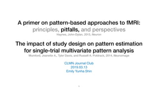 The impact of study design on pattern estimation
for single-trial multivariate pattern analysis
Mumford, Jeanette A., Tyler Davis, and Russell A. Poldrack, 2014, Neuroimage
CLMN Journal Club

2019.03.13

Emily Yunha Shin
1
A primer on pattern-based approaches to fMRI:
principles, pitfalls, and perspectives
Haynes, John-Dylan, 2015, Neuron
 