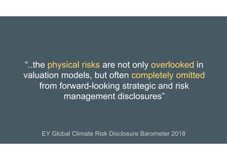“..the physical risks are not only overlooked in
valuation models, but often completely omitted
from forward-looking strategic and risk
management disclosures”
EY Global Climate Risk Disclosure Barometer 2018
 