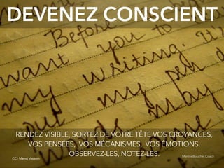 @digitalmetzger
DEVENEZ CONSCIENT
RENDEZ VISIBLE, SORTEZ DE VOTRE TÊTE VOS CROYANCES,
VOS PENSÉES, VOS MÉCANISMES, VOS ÉMOTIONS.
OBSERVEZ-LES, NOTEZ-LES.
CC - Manoj Vasanth
MartineBoucher.Coach
 
