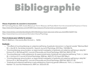 @digitalmetzger
Bibliographie
Vitesse d’opération du conscient vs inconscient :
MIT Technology Review, 2009, étude effectué par Fermin Moscoso del Prado Martín from the Université de Provence in France
https://www.technologyreview.com/s/415041/new-measure-of-human-brain-processing-speed/
https://www.forbes.com/sites/daviddisalvo/2013/06/22/your-brain-sees-even-when-you-dont/#2b13e207116a
https://www.britannica.com/science/information-theory/Physiology
Trucs et astuces pour relâcher le cerveau :
Mark R. Waldman « How words affect the brain », - Bailler.
Gratitude :
- “The effects of counting blessings on subjective well-being: A gratitude intervention in a Spanish sample.” Martínez-Martí
M. L., Avia M. D., Hernández-Lloreda M. J. Spanish Journal of Psychology. 2010 Nov; 13(2):886-96.
- “Counting blessings versus burdens: an experimental investigation of gratitude and subjective well-being in daily life.”
Emmons R. A., McCullough M. E. Journal of Personality and Social Psychology. 2003 Feb; 84(2):377–89.
- “Counting blessings in early adolescents: An experimental study of gratitude and subjective well-being.” Froh J. J., Seﬁck
W. J., Emmons R. A. Journal of School Psychology. 2008 Apr; 46(2):213–33. Epub 2007 May 4.
- “Counting blessings versus burdens: an experimental investigation of gratitude and subjective well-being in daily life.”
Emmons R. A., McCullough M. E. Journal of Personality and Social Psychology. 2003 Feb; 84(2):377–89.
- “Gratitude and subjective well-being in early adolescence: Examining gender differences.” Froh J. J., Yurkewicz C,
Kashdan T. B. Journal of Adolescence. 2009 Jun; 32(3):633–50.
 
