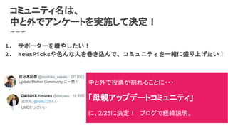 コミュニティ名は、
中と外でアンケートを実施して決定！
1. サポーターを増やしたい！
2. NewsPicksや色んな人を巻き込んで、コミュニティを一緒に盛り上げたい！
中と外で投票が割れることに・・・
「母親アップデートコミュニティ」
に、2/25に決定！　ブログで経緯説明。
 