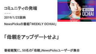 コミュニティの発端
2019/1/23放映
NewsPicksの番組「WEEKLY OCHIAI」
「母親をアップデートせよ」
番組観覧に、50名の「母親」NewsPicksユーザーが集合
 
