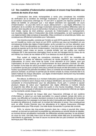 Cour des comptes - Référé S2018-3728 3 / 8
13, rue Cambon  75100 PARIS CEDEX 01  T +33 1 42 98 95 00 www.ccomptes.fr
1.2 Des modalités d’indemnisation complexes et encore trop favorables aux
contrats de moins d’un mois
L’introduction des droits rechargeables a rendu plus complexes les modalités
de vérification de la condition de chômage involontaire. Le règlement général annexé à
la convention d’assurance chômage du 14 avril 2017 a apporté une réponse partielle à ce
défaut de lisibilité, en prévoyant que « tout départ volontaire non opposable - en cours
d’indemnisation - ne peut être remis en cause ultérieurement ». Les règles afférentes à la
vérification de la condition de chômage involontaire demeurent toutefois différentes selon la
situation dans laquelle se trouve le demandeur d’emploi au moment du contrôle (ouverture de
droit initiale, reprise de droit antérieur, poursuite de l’indemnisation ou rechargement).
Les nouvelles règles, liées à l’instauration des droits rechargeables, se sont superposées à
une règlementation déjà complexe et éparpillée. Elles constituent un ensemble peu lisible, aux
conséquences difficilement prévisibles pour l’allocataire.
Une récente enquête, conduite par l’Unédic en août 2018 auprès de 5 000 allocataires
qui ont travaillé au moins une heure en juin 2018, confirme que ceux qui travaillent ont une
connaissance limitée des règles d’indemnisation, qu’ils cumulent ou non leur allocation avec
un salaire. Parmi les allocataires qui travaillent, un sur trois ignore qu’exercer une activité lui
permet de reporter sa fin de droit à indemnisation. Il est donc peu probable que des stratégies
d’optimisation soient mises en œuvre, à grande échelle, par ces publics aux revenus
modestes (90 % des personnes interrogées vivent au sein de ménages dont le niveau de vie
est inférieur au niveau de vie médian et 40 % en dessous du seuil de pauvreté).
Pour autant et malgré les corrections introduites en 2017, les modalités de
détermination du salaire de référence continuent de rendre possibles, pour une minorité
d’allocataires, le cumul, sans limite de durée, d’une allocation et d’un salaire, ainsi que
l’optimisation de leurs revenus par le fractionnement de leurs périodes d’activité. En effet,
le maintien d’une base de calcul journalière conduit, pour déterminer le salaire de référence,
à considérer que les jours compris entre deux contrats de travail ont été rémunérés à la même
hauteur que pendant les périodes travaillées. Dans un contexte de morcellement croissant des
parcours d’emploi, ce principe ne permet pas de rendre compte du niveau d’activité réel ni du
salaire habituel de chaque allocataire. Les règles d’indemnisation demeurent trop favorables
aux contrats de moins d’un mois.
Par ailleurs, la référence à un montant d’allocation journalière indivisible, pour calculer
et justifier le montant à servir chaque mois à chaque bénéficiaire, est source d’inefficience, de
complexité et d’incompréhension pour les allocataires. D’une part, il contraint à ajouter
plusieurs étapes de calcul pour l’application des règles afférentes à l’activité réduite
et engendre des effets de seuil, toutes les quatre à cinq heures travaillées. D’autre part,
l’information communiquée à l’allocataire ne lui permet pas de comprendre l’effet de ces règles
sur les montants versés chaque mois.
Principe structurant de longue date pour l’assurance chômage et son système
d’information, le calcul sur une base journalière n’a, jusqu’à présent, jamais été remis en
cause. Les difficultés qu’il soulève devraient conduire à une étude approfondie de l’ensemble
des conséquences d’un passage à une base de calcul mensuelle pour déterminer, d’une part,
le salaire de référence et, d’autre part, le montant de l’allocation à verser. Ces conséquences
sont, en effet, d’ordre financier pour les allocataires et le régime d’assurance chômage
et opérationnelles pour Pôle emploi. Une telle étude d’ensemble n’a jamais été conduite.
Enfin, le volume des trop-versés (compris dans les « indus ») pourrait être mieux
maîtrisé, en donnant en particulier la possibilité aux allocataires en activité réduite de détailler,
au moment de leur actualisation mensuelle, les différentes activités exercées, le cas échéant,
au cours du mois. Une telle mise à jour de leurs activités existe déjà pour la population des
intermittents du spectacle. Sa mise en œuvre ne devrait dès lors pas constituer une difficulté
technique pour Pôle emploi.
 