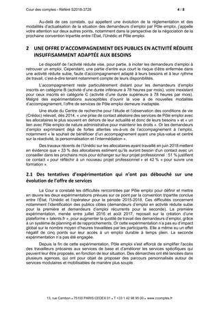 Cour des comptes - Référé S2018-3728 4 / 8
13, rue Cambon  75100 PARIS CEDEX 01  T +33 1 42 98 95 00 www.ccomptes.fr
Au-delà de ces constats, qui appellent une évolution de la règlementation et des
modalités d’actualisation de la situation des demandeurs d’emploi par Pôle emploi, j’appelle
votre attention sur deux autres points, notamment dans la perspective de la négociation de la
prochaine convention tripartite entre l’État, l’Unédic et Pôle emploi.
2 UNE OFFRE D’ACCOMPAGNEMENT DES PUBLICS EN ACTIVITÉ RÉDUITE
INSUFFISAMMENT ADAPTÉE AUX BESOINS
Le dispositif de l’activité réduite vise, pour partie, à inciter les demandeurs d’emploi à
retrouver un emploi. Cependant, une partie d’entre eux court le risque d’être enfermée dans
une activité réduite subie, faute d’accompagnement adapté à leurs besoins et à leur rythme
de travail, c’est-à-dire tenant notamment compte de leurs disponibilités.
L’accompagnement reste particulièrement distant pour les demandeurs d’emploi
inscrits en catégorie B (activité d’une durée inférieure à 78 heures par mois), voire inexistant
pour ceux inscrits en catégorie C (activité d’une durée supérieure à 78 heures par mois).
Malgré des expérimentations susceptibles d’ouvrir la voie à de nouvelles modalités
d’accompagnement, l’offre de services de Pôle emploi demeure inadaptée.
Une étude du Centre de recherche pour l’étude et l’observation des conditions de vie
(Crédoc) relevait, dès 2014, « une prise de contact aléatoire des services de Pôle emploi avec
les allocataires le plus souvent en dehors de leur actualité et donc de leurs besoins » et « un
lien avec Pôle emploi de nature administrative pour maintenir les droits ». Or les demandeurs
d’emploi exprimaient déjà de fortes attentes vis-à-vis de l’accompagnement à l’emploi,
notamment « le souhait de bénéficier d’un accompagnement ayant une plus-value et centré
sur la réactivité, la personnalisation et l’intermédiation ».
Des travaux récents de l’Unédic sur les allocataires ayant travaillé en juin 2018 mettent
en évidence que « 33 % des allocataires estiment qu’ils auront besoin d’un contact avec un
conseiller dans les prochains mois pour échanger sur leur projet professionnel : 51 % justifient
ce contact « pour réfléchir à un nouveau projet professionnel » et 42 % « pour suivre une
formation ».
2.1 Des tentatives d’expérimentation qui n’ont pas débouché sur une
évolution de l’offre de services
La Cour a constaté les difficultés rencontrées par Pôle emploi pour définir et mettre
en œuvre les deux expérimentations prévues sur ce point par la convention tripartite conclue
entre l’État, l’Unédic et l’opérateur pour la période 2015-2018. Ces difficultés concernent
notamment l’identification des publics cibles (demandeurs d’emploi en activité réduite subie
pour la première et demandeurs d’emploi récurrents pour la seconde). La première
expérimentation, menée entre juillet 2016 et août 2017, reposait sur la création d’une
plateforme « talents.fr », pour augmenter la quotité de travail des demandeurs d’emploi, grâce
à un système de planning et de rapprochements. Or cette expérimentation n’a pas eu d’impact
global sur le nombre moyen d’heures travaillées par les participants. Elle a même eu un effet
négatif de cinq points sur leur accès à un emploi durable à temps plein. La seconde
expérimentation n’a pas été engagée.
Depuis la fin de cette expérimentation, Pôle emploi s'est efforcé de simplifier l'accès
des travailleurs précaires aux services de base et d’améliorer les services spécifiques qui
peuvent leur être proposés, en fonction de leur situation. Des démarches ont été lancées dans
plusieurs agences, qui ont pour objet de proposer des parcours personnalisés autour de
services modulaires et mobilisables de manière plus souple.
 