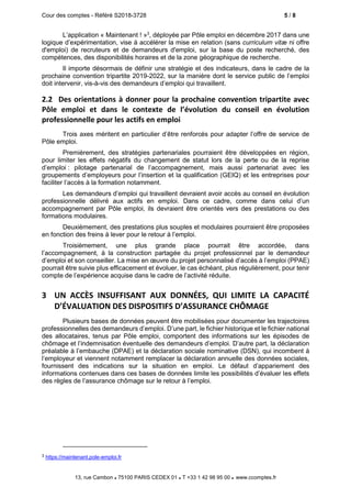 Cour des comptes - Référé S2018-3728 5 / 8
13, rue Cambon  75100 PARIS CEDEX 01  T +33 1 42 98 95 00 www.ccomptes.fr
L’application « Maintenant ! »3
, déployée par Pôle emploi en décembre 2017 dans une
logique d’expérimentation, vise à accélérer la mise en relation (sans curriculum vitæ ni offre
d'emploi) de recruteurs et de demandeurs d'emploi, sur la base du poste recherché, des
compétences, des disponibilités horaires et de la zone géographique de recherche.
Il importe désormais de définir une stratégie et des indicateurs, dans le cadre de la
prochaine convention tripartite 2019-2022, sur la manière dont le service public de l’emploi
doit intervenir, vis-à-vis des demandeurs d’emploi qui travaillent.
2.2 Des orientations à donner pour la prochaine convention tripartite avec
Pôle emploi et dans le contexte de l’évolution du conseil en évolution
professionnelle pour les actifs en emploi
Trois axes méritent en particulier d’être renforcés pour adapter l’offre de service de
Pôle emploi.
Premièrement, des stratégies partenariales pourraient être développées en région,
pour limiter les effets négatifs du changement de statut lors de la perte ou de la reprise
d’emploi : pilotage partenarial de l’accompagnement, mais aussi partenariat avec les
groupements d’employeurs pour l’insertion et la qualification (GEIQ) et les entreprises pour
faciliter l’accès à la formation notamment.
Les demandeurs d’emploi qui travaillent devraient avoir accès au conseil en évolution
professionnelle délivré aux actifs en emploi. Dans ce cadre, comme dans celui d’un
accompagnement par Pôle emploi, ils devraient être orientés vers des prestations ou des
formations modulaires.
Deuxièmement, des prestations plus souples et modulaires pourraient être proposées
en fonction des freins à lever pour le retour à l’emploi.
Troisièmement, une plus grande place pourrait être accordée, dans
l’accompagnement, à la construction partagée du projet professionnel par le demandeur
d’emploi et son conseiller. La mise en œuvre du projet personnalisé d’accès à l’emploi (PPAE)
pourrait être suivie plus efficacement et évoluer, le cas échéant, plus régulièrement, pour tenir
compte de l’expérience acquise dans le cadre de l’activité réduite.
3 UN ACCÈS INSUFFISANT AUX DONNÉES, QUI LIMITE LA CAPACITÉ
D’ÉVALUATION DES DISPOSITIFS D’ASSURANCE CHÔMAGE
Plusieurs bases de données peuvent être mobilisées pour documenter les trajectoires
professionnelles des demandeurs d’emploi. D’une part, le fichier historique et le fichier national
des allocataires, tenus par Pôle emploi, comportent des informations sur les épisodes de
chômage et l’indemnisation éventuelle des demandeurs d’emploi. D’autre part, la déclaration
préalable à l’embauche (DPAE) et la déclaration sociale nominative (DSN), qui incombent à
l’employeur et viennent notamment remplacer la déclaration annuelle des données sociales,
fournissent des indications sur la situation en emploi. Le défaut d’appariement des
informations contenues dans ces bases de données limite les possibilités d’évaluer les effets
des règles de l’assurance chômage sur le retour à l’emploi.
3 https://maintenant.pole-emploi.fr
 