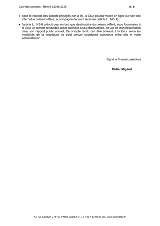 Cour des comptes - Référé S2018-3728 8 / 8
13, rue Cambon  75100 PARIS CEDEX 01  T +33 1 42 98 95 00 www.ccomptes.fr
 dans le respect des secrets protégés par la loi, la Cour pourra mettre en ligne sur son site
internet le présent référé, accompagné de votre réponse (article L. 143-1) ;
 l’article L. 143-9 prévoit que, en tant que destinataire du présent référé, vous fournissiez à
la Cour un compte rendu des suites données à ses observations, en vue de leur présentation
dans son rapport public annuel. Ce compte rendu doit être adressé à la Cour selon les
modalités de la procédure de suivi annuel coordonné convenue entre elle et votre
administration.
Signé le Premier président
Didier Migaud
 