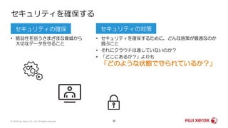 32
• 脆弱性を狙うさまざまな脅威から
大切なデータを守ること
• セキュリティを確保するために，どんな施策が最適なのか
選ぶこと
• それにクラウドは適していないのか？
• 「どこにあるか？」よりも
「どのような状態で守られているか？」
セキュリティを確保する
セキュリティの確保 セキュリティの対策
© 2019 Fuji Xerox Co., Ltd. All rights reserved.
 