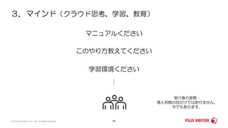 ３．マインド（クラウド思考、学習、教育）
40© 2019 Fuji Xerox Co., Ltd. All rights reserved.
マニュアルください
このやり方教えてください
学習環境ください
…
受け身の姿勢…
導入初期の話だけではありません。
今でもあります。
 