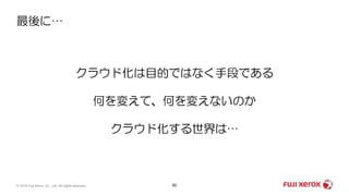 最後に…
60© 2019 Fuji Xerox Co., Ltd. All rights reserved.
クラウド化は目的ではなく手段である
何を変えて、何を変えないのか
クラウド化する世界は…
 