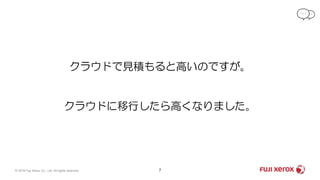 7© 2019 Fuji Xerox Co., Ltd. All rights reserved.
クラウドで見積もると高いのですが。
クラウドに移行したら高くなりました。
 