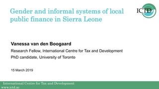 International Centre for Tax and Development
www.ictd.ac
International Centre for Tax and Development
www.ictd.ac
Vanessa van den Boogaard
Gender and informal systems of local
public finance in Sierra Leone
Research Fellow, International Centre for Tax and Development
PhD candidate, University of Toronto
15 March 2019
 