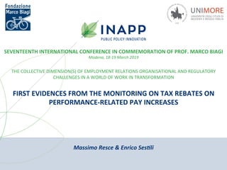 Massimo	Resce	&	Enrico	Ses0li	
SEVENTEENTH	INTERNATIONAL	CONFERENCE	IN	COMMEMORATION	OF	PROF.	MARCO	BIAGI	
Modena,	18-19	March	2019	
THE	COLLECTIVE	DIMENSION(S)	OF	EMPLOYMENT	RELATIONS	ORGANISATIONAL	AND	REGULATORY	
CHALLENGES	IN	A	WORLD	OF	WORK	IN	TRANSFORMATION	
FIRST	EVIDENCES	FROM	THE	MONITORING	ON	TAX	REBATES	ON	
PERFORMANCE-RELATED	PAY	INCREASES	
 