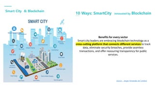 Smart City & Blockchain
10 Ways: SmartCity innovated by Blockchain
Smart Government
Source : Sergio Fernandez de Cordova
Benefits for every sector
Smart city leaders are embracing blockchain technology as a
cross-cutting platform that connects different services to track
data, eliminate security breaches, provide seamless
transactions, and offer reassuring transparency for public
services.
 