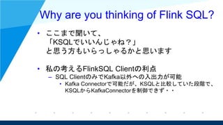 Why are you thinking of Flink SQL?
• ここまで聞いて、
「KSQLでいいんじゃね？」
と思う方もいらっしゃるかと思います
• 私の考えるFlinkSQL Clientの利点
– SQL ClientのみでKa...