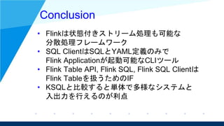 Conclusion
• Flinkは状態付きストリーム処理も可能な
分散処理フレームワーク
• SQL ClientはSQLとYAML定義のみで
Flink Applicationが起動可能なCLIツール
• Flink Table API,...