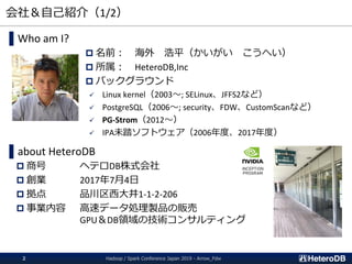 会社＆自己紹介（1/2）
▌Who am I?
 名前： 海外 浩平（かいがい こうへい）
 所属： HeteroDB,Inc
 バックグラウンド
 Linux kernel（2003～; SELinux、JFFS2など）
 PostgreSQL（2006～; security、FDW、CustomScanなど）
 PG-Strom（2012～）
 IPA未踏ソフトウェア（2006年度、2017年度）
▌about HeteroDB
 商号 ヘテロDB株式会社
 創業 2017年7月4日
 拠点 品川区西大井1-1-2-206
 事業内容 高速データ処理製品の販売
GPU＆DB領域の技術コンサルティング
Hadoop / Spark Conference Japan 2019 - Arrow_Fdw2
 