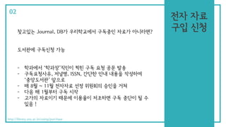 찾고있는 Journal, DB가 우리학교에서 구독중인 자료가 아니라면?
도서관에 구독신청 가능
- 학과에서 ‘학과장’직인이 찍힌 구독 요청 공문 발송
- 구독요청사유, 저널명, ISSN, 간단한 안내 내용을 작성하여
‘중앙도서관’ 앞으로
- 매 8월 ~ 11월 전자자료 선정 위원회의 승인을 거쳐
- 다음 해 1월부터 구독 시작
- 고가의 자료이기 때문에 이용율이 저조하면 구독 중단이 될 수
있음 !
02
http://library.snu.ac.kr/using/purchase
전자 자료
구입 신청
 