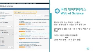 국외 데이터베이스
Web of Science
탐색하고자 하는 주제의 ‘신용도
있는‘ 논문만을 보고싶은 경우 좋은 DB
단 “많이 인용된 자료＂가 꼭 “좋은 자료＂는
아님
그러나 최신 트렌드의 자료들
OR
Core 자료들에 대해서 알기 좋음
03
 